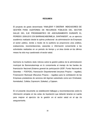 18
RESUMEN
El proyecto de grado denominado “ANALIZAR Y DISEÑAR INDICADORES DE
GESTIÓN PARA AUDITORIAS DE RECURSOS PÚBLICOS DEL SECTOR
SALUD DEL EJE PROGRAMÁTICO DE ASEGURAMIENTO DURANTE EL
PERIODO 2008-2010 EN BARRANCABERMEJA, SANTANDER”, es un ejercicio
académico realizado desde la optima profesional de administración de Empresas
al sector público, donde a través de la auditoria se proporciono unos análisis,
evaluaciones, recomendaciones, asesorías e información concerniente a las
actividades realizadas en un periodo de tiempo y un área donde en los últimos
meses ha sido muy cuestionado el sector salud.
Asimismo la Auditoria daría indicios sobre la gestión pública de la administración
municipal de Barrancabermeja en lo concerniente al manejo de las fuentes de
financiación Nacional (Sistema general de participación (SGP, Fondo Nacional de
Garantías – FOSYGA), financiación Departamental (recursos Propios – regalías),
Financiación Municipal (Recursos Propios – regalías) para la contratación de las
Empresas prestadoras de servicios del régimen subsidiado como son: Emdisalud,
Asmetsalud, Cafaba, Caprecom, Solsalud, y Cajasan.
En el presente documento se establecerán hallazgos y recomendaciones sobre la
información arrojada en las actas de liquidación que deberán tenerse en cuenta
para mejorar el ejercicio de la gestión en el sector salud en el eje de
aseguramiento.
 