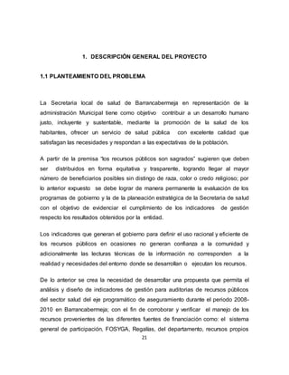 21
1. DESCRIPCIÓN GENERAL DEL PROYECTO
1.1 PLANTEAMIENTO DEL PROBLEMA
La Secretaria local de salud de Barrancabermeja en representación de la
administración Municipal tiene como objetivo contribuir a un desarrollo humano
justo, incluyente y sustentable, mediante la promoción de la salud de los
habitantes, ofrecer un servicio de salud pública con excelente calidad que
satisfagan las necesidades y respondan a las expectativas de la población.
A partir de la premisa “los recursos públicos son sagrados” sugieren que deben
ser distribuidos en forma equitativa y trasparente, logrando llegar al mayor
número de beneficiarios posibles sin distingo de raza, color o credo religioso; por
lo anterior expuesto se debe lograr de manera permanente la evaluación de los
programas de gobierno y la de la planeación estratégica de la Secretaria de salud
con el objetivo de evidenciar el cumplimiento de los indicadores de gestión
respecto los resultados obtenidos por la entidad.
Los indicadores que generan el gobierno para definir el uso racional y eficiente de
los recursos públicos en ocasiones no generan confianza a la comunidad y
adicionalmente las lecturas técnicas de la información no corresponden a la
realidad y necesidades del entorno donde se desarrollan o ejecutan los recursos.
De lo anterior se crea la necesidad de desarrollar una propuesta que permita el
análisis y diseño de indicadores de gestión para auditorias de recursos públicos
del sector salud del eje programático de aseguramiento durante el periodo 2008-
2010 en Barrancabermeja; con el fin de corroborar y verificar el manejo de los
recursos provenientes de las diferentes fuentes de financiación como: el sistema
general de participación, FOSYGA, Regalías, del departamento, recursos propios
 