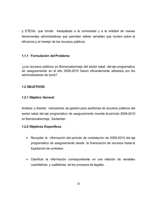 22
y ETESA; que brinde tranquilidad a la comunidad y a la entidad de nuevas
herramientas administrativas que permitan validar variables que inciden sobre la
eficiencia y el manejo de los recursos públicos.
1.1.1 Formulación del Problema
¿Los recursos públicos en Barrancabermeja del sector salud del eje programático
de aseguramiento en el año 2008-2010 fueron eficientemente utilizados por los
administradores de turno?
1.2 OBJETIVOS
1.2.1 Objetivo General
Analizar y diseñar indicadores de gestión para auditorias de recursos públicos del
sector salud del eje programático de aseguramiento durante el periodo 2008-2010
en Barrancabermeja, Santander.
1.2.2 Objetivos Específicos
 Recopilar la información del periodo de contratación de 2008-2010 del eje
programático de aseguramiento desde la financiación de recursos hasta la
liquidación de contratos.
 Clasificar la información correspondiente en una relación de variables
cuantitativas y cualitativas de los procesos de legales.
 