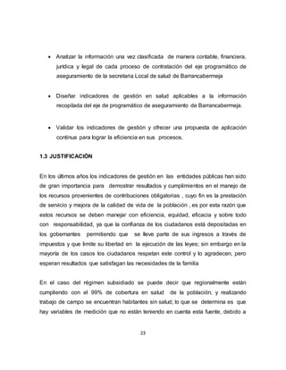 23
 Analizar la información una vez clasificada de manera contable, financiera,
jurídica y legal de cada proceso de contratación del eje programático de
aseguramiento de la secretaria Local de salud de Barrancabermeja
 Diseñar indicadores de gestión en salud aplicables a la información
recopilada del eje de programático de aseguramiento de Barrancabermeja.
 Validar los indicadores de gestión y ofrecer una propuesta de aplicación
continua para lograr la eficiencia en sus procesos.
1.3 JUSTIFICACIÓN
En los últimos años los indicadores de gestión en las entidades públicas han sido
de gran importancia para demostrar resultados y cumplimientos en el manejo de
los recursos provenientes de contribuciones obligatorias , cuyo fin es la prestación
de servicio y mejora de la calidad de vida de la población , es por esta razón que
estos recursos se deben manejar con eficiencia, equidad, eficacia y sobre todo
con responsabilidad, ya que la confianza de los ciudadanos está depositadas en
los gobernantes permitiendo que se lleve parte de sus ingresos a través de
impuestos y que limite su libertad en la ejecución de las leyes; sin embargo en la
mayoría de los casos los ciudadanos respetan este control y lo agradecen, pero
esperan resultados que satisfagan las necesidades de la familia
En el caso del régimen subsidiado se puede decir que regionalmente están
cumpliendo con el 99% de cobertura en salud de la población, y realizando
trabajo de campo se encuentran habitantes sin salud; lo que se determina es que
hay variables de medición que no están teniendo en cuenta esta fuente, debido a
 