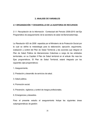 25
2. ANALISIS DE VARIABLES
2.1 ORGANIZACIÓN Y DESARROLLO DE LA AUDITORIA DE RECURSOS
2.1.1 Recopilación de la Información Contractual del Periodo 2008-2010 del Eje
Programático de aseguramiento de la secretaria de salud de Barrancabermeja.
La Resolución 425 de 2008 expedida por el Ministerio de la Protección Social por
la cual se define la metodología para la elaboración, ejecución, seguimiento,
evaluación y control del Plan de Salud Territorial, y las acciones que integran el
Plan de Salud Pública de Intervenciones Colectivas a cargo de las entidades
territoriales, en su Capítulo II Plan de Salud territorial en el artículo 6to reza los
Ejes programáticos. El Plan de Salud Territorial, estará integrado por los
siguientes ejes programáticos:
1. Aseguramiento.
2. Prestación y desarrollo de servicios de salud.
3. Salud pública.
4. Promoción social.
5. Prevención, vigilancia y control de riesgos profesionales.
6. Emergencias y desastres.
Para el presente estudio el aseguramiento Incluye las siguientes áreas
subprogramáticas de gestión:
 
