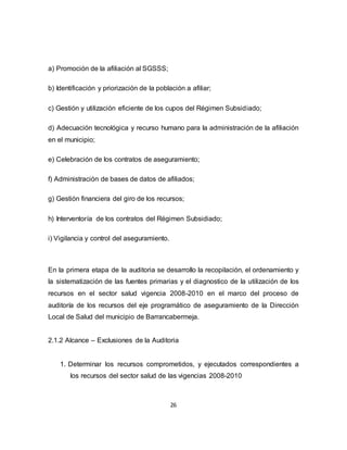 26
a) Promoción de la afiliación al SGSSS;
b) Identificación y priorización de la población a afiliar;
c) Gestión y utilización eficiente de los cupos del Régimen Subsidiado;
d) Adecuación tecnológica y recurso humano para la administración de la afiliación
en el municipio;
e) Celebración de los contratos de aseguramiento;
f) Administración de bases de datos de afiliados;
g) Gestión financiera del giro de los recursos;
h) Interventoría de los contratos del Régimen Subsidiado;
i) Vigilancia y control del aseguramiento.
En la primera etapa de la auditoria se desarrollo la recopilación, el ordenamiento y
la sistematización de las fuentes primarias y el diagnostico de la utilización de los
recursos en el sector salud vigencia 2008-2010 en el marco del proceso de
auditoría de los recursos del eje programático de aseguramiento de la Dirección
Local de Salud del municipio de Barrancabermeja.
2.1.2 Alcance – Exclusiones de la Auditoria
1. Determinar los recursos comprometidos, y ejecutados correspondientes a
los recursos del sector salud de las vigencias 2008-2010
 