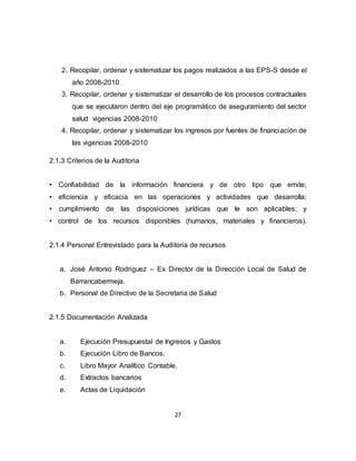 27
2. Recopilar, ordenar y sistematizar los pagos realizados a las EPS-S desde el
año 2008-2010
3. Recopilar, ordenar y sistematizar el desarrollo de los procesos contractuales
que se ejecutaron dentro del eje programático de aseguramiento del sector
salud vigencias 2008-2010
4. Recopilar, ordenar y sistematizar los ingresos por fuentes de financiación de
las vigencias 2008-2010
2.1.3 Criterios de la Auditoria
• Confiabilidad de la información financiera y de otro tipo que emite;
• eficiencia y eficacia en las operaciones y actividades que desarrolla;
• cumplimiento de las disposiciones jurídicas que le son aplicables; y
• control de los recursos disponibles (humanos, materiales y financieros).
2.1.4 Personal Entrevistado para la Auditoria de recursos
a. José Antonio Rodriguez – Ex Director de la Dirección Local de Salud de
Barrancabermeja.
b. Personal de Directivo de la Secretaria de Salud
2.1.5 Documentación Analizada
a. Ejecución Presupuestal de Ingresos y Gastos
b. Ejecución Libro de Bancos.
c. Libro Mayor Analítico Contable.
d. Extractos bancarios
e. Actas de Liquidación
 