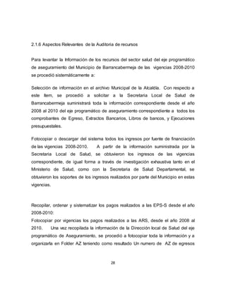 28
2.1.6 Aspectos Relevantes de la Auditoria de recursos
Para levantar la Información de los recursos del sector salud del eje programático
de aseguramiento del Municipio de Barrancabermeja de las vigencias 2008-2010
se procedió sistemáticamente a:
Selección de información en el archivo Municipal de la Alcaldía. Con respecto a
este ítem, se procedió a solicitar a la Secretaria Local de Salud de
Barrancabermeja suministrará toda la información correspondiente desde el año
2008 al 2010 del eje programático de aseguramiento correspondiente a todos los
comprobantes de Egreso, Extractos Bancarios, Libros de bancos, y Ejecuciones
presupuestales.
Fotocopiar o descargar del sistema todos los ingresos por fuente de financiación
de las vigencias 2008-2010. A partir de la información suministrada por la
Secretaria Local de Salud, se obtuvieron los ingresos de las vigencias
correspondiente, de igual forma a través de investigación exhaustiva tanto en el
Ministerio de Salud, como con la Secretaria de Salud Departamental, se
obtuvieron los soportes de los ingresos realizados por parte del Municipio en estas
vigencias.
Recopilar, ordenar y sistematizar los pagos realizados a las EPS-S desde el año
2008-2010:
Fotocopiar por vigencias los pagos realizados a las ARS, desde el año 2008 al
2010. Una vez recopilada la información de la Dirección local de Salud del eje
programático de Aseguramiento, se procedió a fotocopiar toda la información y a
organizarla en Folder AZ teniendo como resultado Un numero de AZ de egresos
 