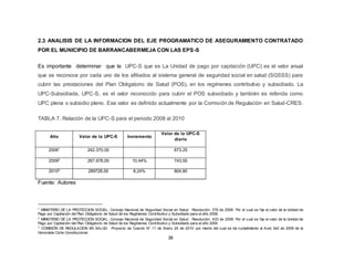 38
2.3 ANALISIS DE LA INFORMACION DEL EJE PROGRAMATICO DE ASEGURAMIENTO CONTRATADO
POR EL MUNICIPIO DE BARRANCABERMEJA CON LAS EPS-S
Es importante determinar que la UPC-S que es La Unidad de pago por capitación (UPC) es el valor anual
que se reconoce por cada uno de los afiliados al sistema general de seguridad social en salud (SGSSS) para
cubrir las prestaciones del Plan Obligatorio de Salud (POS), en los regímenes contributivo y subsidiado. La
UPC-Subsidiada, UPC-S, es el valor reconocido para cubrir el POS subsidiado y también es referida como
UPC plena o subsidio pleno. Ese valor es definido actualmente por la Comisión de Regulación en Salud-CRES.
TABLA 7. Relación de la UPC-S para el periodo 2008 al 2010
Año Valor de la UPC-S Incremento
Valor de la UPC-S
diario
20081 242.370,00 673,25
20092 267.678,00 10,44% 743,55
20103 289728,00 8,24% 804,80
Fuente: Autores
1 MINISTERIO DE LA PROTECCION SOCIAL. Consejo Nacional de Seguridad Social en Salud. Resolución. 379 de 2008: Por el cual se fija el valor de la Unidad de
Pago por Capitación del Plan Obligatorio de Salud de los Regímenes Contributivo y Subsidiado para el año 2008.
2 MINISTERIO DE LA PROTECCION SOCIAL. Consejo Nacional de Seguridad Social en Salud. Resolución. 403 de 2008: Por el cual se fija el valor de la Unidad de
Pago por Capitación del Plan Obligatorio de Salud de los Regímenes Contributivo y Subsidiado para el año 2009
3 COMISIÓN DE REGULACION EN SALUD. Proyecto de Cuerdo N° 11 de Enero 29 de 2010: por medio del cual se da cumplimiento al Auto 342 de 2009 de la
Honorable Corte Constitucional
 