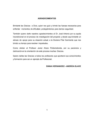 5
AGRADECIMIENTOS
Brindarle las Gracias a Dios, quien nos guio y brindo las fuerzas necesarias para
enfrentar momentos de dificultad, protegiéndonos para darnos seguridad.
También quiero darle nuestros agradecimientos al Dr. José Antonio por su ayuda
incondicional en el proceso de investigación del proyecto y desde aquí bridarle un
abrazo de apoyo para su situación actual, a la Doctora Pilar Sarmiento que nos
brindo su tiempo para resolver inquietudes.
Como olvidar al Profesor Javier Arturo Peñarredonda, por su paciencia y
dedicación en la orientación de este proceso muchas Gracias.
Quiero darles las Gracias a todos los profesores que aportaron sus conocimientos
y formación para ser un ejemplo de Profesional.
DIANA HERNANDEZ– ANDREA OLAVE
 