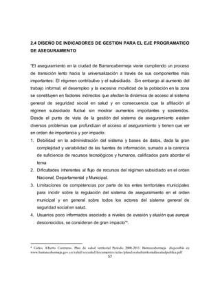 57
2.4 DISEÑO DE INDICADORES DE GESTION PARA EL EJE PROGRAMATICO
DE ASEGURAMIENTO
“El aseguramiento en la ciudad de Barrancabermeja viene cumpliendo un proceso
de transición lento hacia la universalización a través de sus componentes más
importantes: El régimen contributivo y el subsidiado. Sin embargo al aumento del
trabajo informal, el desempleo y la excesiva movilidad de la población en la zona
se constituyen en factores indirectos que afectan la dinámica de acceso al sistema
general de seguridad social en salud y en consecuencia que la afiliación al
régimen subsidiado fluctué sin mostrar aumentos importantes y sostenidos.
Desde el punto de vista de la gestión del sistema de aseguramiento existen
diversos problemas que profundizan el acceso al aseguramiento y tienen que ver
en orden de importancia y por impacto:
1. Debilidad en la administración del sistema y bases de datos, dada la gran
complejidad y variabilidad de las fuentes de información, sumado a la carencia
de suficiencia de recursos tecnológicos y humanos, calificados para abordar el
tema
2. Dificultades inherentes al flujo de recursos del régimen subsidiado en el orden
Nacional, Departamental y Municipal.
3. Limitaciones de competencias por parte de los entes territoriales municipales
para incidir sobre la regulación del sistema de aseguramiento en el orden
municipal y en general sobre todos los actores del sistema general de
seguridad social en salud.
4. Usuarios poco informados asociado a niveles de evasión y elusión que aunque
desconocidos, se consideran de gran impacto”4
.
4 Carlos Alberto Contreras. Plan de salud territorial Periodo 2008-2011. Barrancabermeja disponible en
www.barrancabermeja.gov.co/salud/secsalud/documentos/actas/plandesaludterritorialdesaludpublica.pdf
 