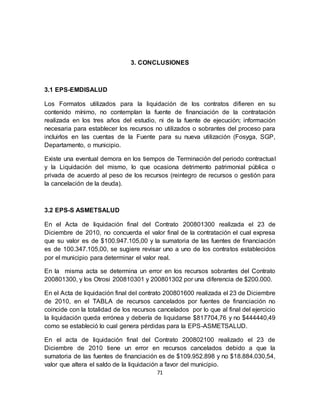 71
3. CONCLUSIONES
3.1 EPS-EMDISALUD
Los Formatos utilizados para la liquidación de los contratos difieren en su
contenido mínimo, no contemplan la fuente de financiación de la contratación
realizada en los tres años del estudio, ni de la fuente de ejecución; información
necesaria para establecer los recursos no utilizados o sobrantes del proceso para
incluirlos en las cuentas de la Fuente para su nueva utilización (Fosyga, SGP,
Departamento, o municipio.
Existe una eventual demora en los tiempos de Terminación del periodo contractual
y la Liquidación del mismo, lo que ocasiona detrimento patrimonial pública o
privada de acuerdo al peso de los recursos (reintegro de recursos o gestión para
la cancelación de la deuda).
3.2 EPS-S ASMETSALUD
En el Acta de liquidación final del Contrato 200801300 realizada el 23 de
Diciembre de 2010, no concuerda el valor final de la contratación el cual expresa
que su valor es de $100.947.105,00 y la sumatoria de las fuentes de financiación
es de 100.347.105,00, se sugiere revisar uno a uno de los contratos establecidos
por el municipio para determinar el valor real.
En la misma acta se determina un error en los recursos sobrantes del Contrato
200801300, y los Otrosi 200810301 y 200801302 por una diferencia de $200.000.
En el Acta de liquidación final del contrato 200801600 realizada el 23 de Diciembre
de 2010, en el TABLA de recursos cancelados por fuentes de financiación no
coincide con la totalidad de los recursos cancelados por lo que al final del ejercicio
la liquidación queda errónea y debería de liquidarse $817704,76 y no $444440,49
como se estableció lo cual genera pérdidas para la EPS-ASMETSALUD.
En el acta de liquidación final del Contrato 200802100 realizado el 23 de
Diciembre de 2010 tiene un error en recursos cancelados debido a que la
sumatoria de las fuentes de financiación es de $109.952.898 y no $18.884.030,54,
valor que altera el saldo de la liquidación a favor del municipio.
 