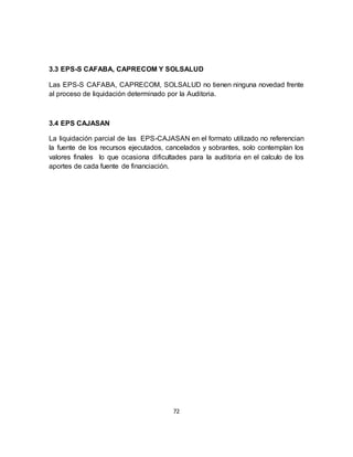 72
3.3 EPS-S CAFABA, CAPRECOM Y SOLSALUD
Las EPS-S CAFABA, CAPRECOM, SOLSALUD no tienen ninguna novedad frente
al proceso de liquidación determinado por la Auditoria.
3.4 EPS CAJASAN
La liquidación parcial de las EPS-CAJASAN en el formato utilizado no referencian
la fuente de los recursos ejecutados, cancelados y sobrantes, solo contemplan los
valores finales lo que ocasiona dificultades para la auditoria en el calculo de los
aportes de cada fuente de financiación.
 
