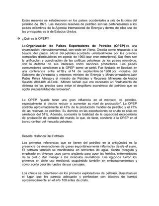 Estas reservas se establecieron en los países occidentales a raíz de la crisis del
petróleo de 1973. Las mayores reservas de petróleo son las pertenecientes a los
países miembros de la Agencia Internacional de Energía y dentro de ellos una de
las principales es la de Estados Unidos.
 ¿Qué es la OPEP?
La Organización de Países Exportadores de Petróleo (OPEP) es una
organización intergubernamental, con sede en Viena. Creada como respuesta a la
bajada del precio oficial del petróleo acordada unilateralmente por las grandes
compañías distribuidoras en agosto de 1960 (que eran extranjeras). Sus fines son
la unificación y coordinación de las políticas petroleras de los países miembros,
con la defensa de sus intereses como naciones productoras. Los países
consumidores consideran a la OPEP como un cartel. Fue fundada en Bagdad, en
una conferencia entre el 10 y el 14 de septiembre de 1960 por iniciativa del
Gobierno de Venezuela y entonces ministro de Energía y Minas venezolano Juan
Pablo Pérez Alfonzo y el ministro de Petróleo y Recursos Minerales de Arabia
Saudita, Abdullah al-Tariki. Alfonzo señaló que era necesario un "instrumento de
defensa de los precios para evitar el despilfarro económico del petróleo que se
agota sin posibilidad de renovarse".
La OPEP "puede tener una gran influencia en el mercado de petróleo,
especialmente si decide reducir o aumentar su nivel de producción". La OPEP
controla aproximadamente el 43% de la producción mundial de petróleo y el 75%
de las reservas de petróleo. Su dominio en las exportaciones de crudo se sitúa en
alrededor del 51%. Además, concentra la totalidad de la capacidad excedentaria
de producción de petróleo del mundo, lo que, de facto, convierte a la OPEP en el
banco central del mercado petrolero.
Reseña Histórica Del Petróleo
Las primeras referencias que se tienen del petróleo en la antigüedad es la
presencia de emanaciones de gases espontáneamente inflamadas desde el suelo.
El petróleo también se manifestaba en corrientes de agua, siendo recogido y
empleado en diversos usos como ungüento para curar las heridas, enfermedades
de la piel o dar masaje a los músculos reumáticos. Los egipcios fueron los
primeros en darle uso medicinal, ocupándolo también en embalsamamientos y
como aceite para las ruedas de sus carruajes.
Los chinos se convirtieron en los primeros exploradores de petróleo. Buscaban en
el lugar que les parecía adecuado y perforaban con taladros de bambú
aproximadamente en el año 100 antes de cristo.
 