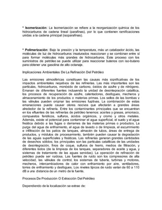 * Isomerización: La Isomerización se refiere a la reorganización química de los
hidrocarburos de cadena lineal (parafinas), por lo que contienen ramificaciones
unidas a la cadena principal (isoparafinas).
* Polimerización: Bajo la presión y la temperatura, más un catalizador ácido, las
moléculas de luz de hidrocarburos insaturados reaccionan y se combinan entre sí
para formar moléculas más grandes de hidrocarburos. Este proceso con los
suministros de petróleo se puede utilizar para reaccionar butenos con iso-butano
para obtener una gasolina de alto octanaje.
Implicaciones Ambientales De La Refinación Del Petróleo
Las emisiones atmosféricas constituyen las causas más significativas de los
impactos ambientales negativos de las refinerías. Las más importantes son las
partículas, hidrocarburos, monóxido de carbono, óxidos de azufre y de nitrógeno.
Emanan de diferentes fuentes incluyendo la unidad de desintegración catalítica,
los procesos de recuperación de azufre, calentadores, desfogues, mecheros y
almacenamiento de los productos o materias primas. Los sellos de las bombas y
las válvulas pueden originar las emisiones fugitivas. La combinación de estas
emanaciones puede causar olores nocivos que afectarán a grandes áreas
alrededor de la refinería. Entre los contaminantes principales que se encuentran
en los efluentes de las refinerías de petróleo tenemos: aceites y grasas, amoniaco,
compuestos fenólicos, sulfuros, ácidos orgánicos, y cromo y otros metales.
Además, existe el potencial para contaminar el agua superficial, el suelo y el agua
freática debido a las fugas o derrames de las materias primas o productos. La
purga del agua de enfriamiento, el agua de lavado o de limpieza, el escurrimiento
e infiltración de los patios de tanques, almacén de tubos, áreas de entrega de
productos, y módulos de procesamiento, también pueden causar la degradación
de las aguas superficiales y freáticas. Las refinerías generan grandes cantidades
de desechos sólidos; los principales son las partículas catalíticas de las unidades
de desintegración, finos de coque, sulfuros de hierro, medios de filtración, y
diferentes lodos (de la limpieza de los tanques, separadores de aceite y agua, y
sistemas de tratamiento de las aguas servidas). La operación de refinación de
petróleo puede ser ruidosa. Las fuentes de ruido son los compresores de alta
velocidad, las válvulas de control, los sistemas de tubería, turbinas y motores,
mecheros, intercambiadores de calor con enfriamiento por aire, ventiladores,
torres de enfriamiento y desfogues. Los niveles típicos de ruido varían de 60 a 110
dB a una distancia de un metro de la fuente.
Procesos De Producción O Extracción Del Petróleo
Dependiendo de la localización se extrae de:
 