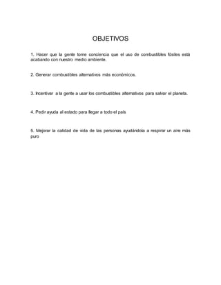OBJETIVOS
1. Hacer que la gente tome conciencia que el uso de combustibles fósiles está
acabando con nuestro medio ambiente.
2. Generar combustibles alternativos más económicos.
3. Incentivar a la gente a usar los combustibles alternativos para salvar el planeta.
4. Pedir ayuda al estado para llegar a todo el país
5. Mejorar la calidad de vida de las personas ayudándola a respirar un aire más
puro
 