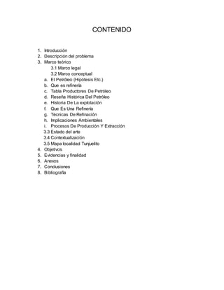 CONTENIDO
1. Introducción
2. Descripción del problema
3. Marco teórico
3.1 Marco legal
3.2 Marco conceptual
a. El Petróleo (Hipótesis Etc.)
b. Que es refinería
c. Tabla Productores De Petróleo
d. Reseña Histórica Del Petróleo
e. Historia De La explotación
f. Que Es Una Refinería
g. Técnicas De Refinación
h. Implicaciones Ambientales
i. Procesos De Producción Y Extracción
3.3 Estado del arte
3.4 Contextualización
3.5 Mapa localidad Tunjuelito
4. Objetivos
5. Evidencias y finalidad
6. Anexos
7. Conclusiones
8. Bibliografía
 