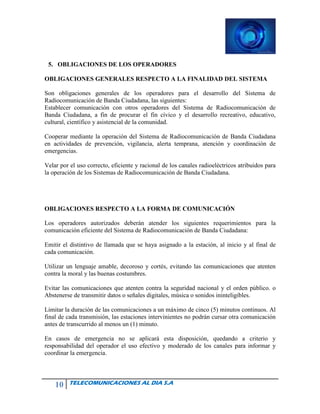 10 TELECOMUNICACIONES AL DIA S.A
5. OBLIGACIONES DE LOS OPERADORES
OBLIGACIONES GENERALES RESPECTO A LA FINALIDAD DEL SISTEMA
Son obligaciones generales de los operadores para el desarrollo del Sistema de
Radiocomunicación de Banda Ciudadana, las siguientes:
Establecer comunicación con otros operadores del Sistema de Radiocomunicación de
Banda Ciudadana, a fin de procurar el fin cívico y el desarrollo recreativo, educativo,
cultural, científico y asistencial de la comunidad.
Cooperar mediante la operación del Sistema de Radiocomunicación de Banda Ciudadana
en actividades de prevención, vigilancia, alerta temprana, atención y coordinación de
emergencias.
Velar por el uso correcto, eficiente y racional de los canales radioeléctricos atribuidos para
la operación de los Sistemas de Radiocomunicación de Banda Ciudadana.
OBLIGACIONES RESPECTO A LA FORMA DE COMUNICACIÓN
Los operadores autorizados deberán atender los siguientes requerimientos para la
comunicación eficiente del Sistema de Radiocomunicación de Banda Ciudadana:
Emitir el distintivo de llamada que se haya asignado a la estación, al inicio y al final de
cada comunicación.
Utilizar un lenguaje amable, decoroso y cortés, evitando las comunicaciones que atenten
contra la moral y las buenas costumbres.
Evitar las comunicaciones que atenten contra la seguridad nacional y el orden público. o
Abstenerse de transmitir datos o señales digitales, música o sonidos ininteligibles.
Limitar la duración de las comunicaciones a un máximo de cinco (5) minutos continuos. Al
final de cada transmisión, las estaciones intervinientes no podrán cursar otra comunicación
antes de transcurrido al menos un (1) minuto.
En casos de emergencia no se aplicará esta disposición, quedando a criterio y
responsabilidad del operador el uso efectivo y moderado de los canales para informar y
coordinar la emergencia.
 