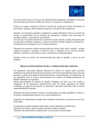 11 TELECOMUNICACIONES AL DIA S.A
Cesar las transmisiones en los casos de notificación de emergencias, quedando a la escucha
del canal hasta que finalice el tráfico de socorro o se requiera su colaboración.
Utilizar los canales atribuidos al Servicio Auxiliar de Ayuda para realizar actividades de
prevención, vigilancia, alerta temprana, atención e información de emergencias.
Informar a la autoridad competente, mediante los canales atribuidos al Servicio Auxiliar de
Ayuda, el conocimiento de una situación de emergencia, evitando crear situaciones de
ansiedad y pánico o expectativas injustificadas.
En todo caso, los canales del Servicio Auxiliar de Ayuda serán de escucha permanente para
las estaciones de Banda Ciudadana, a efectos de prestar la debida vigilancia, notificación y
coordinación de la emergencia, en el momento oportuno.
Abstenerse de transmitir señales internacionales de socorro, tales como “mayday”, excepto
cuando la estación se encuentre a bordo de naves o vehículos de los servicios móviles
terrestres, marítimos o aeronáuticos, que se encuentren en inminente peligro.
Guardar secreto en cuanto a las comunicaciones que capte el operador y que no le sean
dirigidas.
OBLIGACIONES RESPECTO DE LA OPERACIÓN DEL SISTEMA
Los operadores autorizados deberán abstenerse de utilizar los canales radios eléctricos
atribuidos en la presente Resolución para prestar servicios de telecomunicaciones a terceras
personas o realizar actividades de telecomunicaciones. Adicionalmente son obligaciones de
los operadores para el correcto funcionamiento del Sistema de Radiocomunicación de
Banda Ciudadana, las siguientes:
Operar personalmente la estación de Banda Ciudadana con base en el uso común y
compartido de las frecuencias radioeléctricas entre los demás operadores de Banda
Ciudadana, sin perjuicio de permitir su utilización a personal autorizado, bajo la estricta
responsabilidad del operador.
Abstenerse de utilizar potencias mayores a la autorizada, de instalar repetidoras o enlaces y
de operar simultáneamente más de un (1) canal radioeléctrico.
Suspender las transmisiones cuando estén causando interferencia a estaciones de servicios
autorizados.
La operación no podrá reanudarse hasta tanto se haya subsanado la interferencia.
Abstenerse de probar o ajustar equipos utilizando canales ocupados.
Abstenerse de intercambiar comunicaciones con estaciones no autorizadas.
 