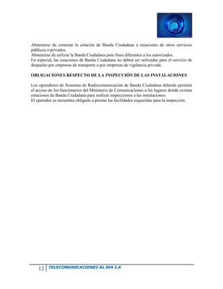 12 TELECOMUNICACIONES AL DIA S.A
Abstenerse de conectar la estación de Banda Ciudadana a estaciones de otros servicios
públicos o privados.
Abstenerse de utilizar la Banda Ciudadana para fines diferentes a los autorizados.
En especial, las estaciones de Banda Ciudadana no deben ser utilizadas para el servicio de
despacho por empresas de transporte o por empresas de vigilancia privada.
OBLIGACIONES RESPECTO DE LA INSPECCIÓN DE LAS INSTALACIONES
Los operadores de Sistemas de Radiocomunicación de Banda Ciudadana deberán permitir
el acceso de los funcionarios del Ministerio de Comunicaciones a los lugares donde existan
estaciones de Banda Ciudadana para realizar inspecciones a las instalaciones.
El operador se encuentra obligado a prestar las facilidades requeridas para la inspección.
 