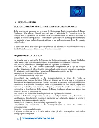 13 TELECOMUNICACIONES AL DIA S.A
6. LICENCIAMIENTO
LICENCIA OBTENIDA POR EL MINISTERIO DE COMUNICACIONES
Toda persona que pretenda ser operador de Sistemas de Radiocomunicación de Banda
Ciudadana, debe obtener licencia otorgada por el Ministerio de Comunicaciones. La
licencia para la operación de Sistemas de Radiocomunicación de Banda Ciudadana se
otorgará mediante carné personal e intransferible que deberá ser portado permanentemente
por su titular, el cual incluye la autorización de la red y el permiso por el uso del espectro
radioeléctrico.
El carné será título habilitante para la operación de Sistemas de Radiocomunicación de
Banda Ciudadana y será válido en todo el territorio nacional.
REQUISITOS DE LA LICENCIA
La licencia para la operación de Sistemas de Radiocomunicación de Banda Ciudadana
podrá ser otorgada a personas colombianas o extranjeras domiciliadas en Colombia.
Para el efecto, el interesado deberá presentar los siguientes documentos:
PERSONAS NATURALES: Formato debidamente diligenciado, en el que se indique:
nombre, documento de identificación, nacionalidad, departamento, municipio, residencia
del solicitante, equipos a utilizar y ubicación de la estación, cuando sea fija.
Fotocopia del documento de identificación.
Una foto tamaño carné, en fondo azul.
Comprobante de cancelación de las contraprestaciones a favor del Fondo de
Comunicaciones Personas Jurídicas Podrán ser titulares de licencia para la operación de
Sistemas de Radiocomunicación de Banda Ciudadana las personas jurídicas debidamente
constituidas en Colombia, cuyo objeto social se corresponda con fines cívicos, deportivos,
recreativos, culturales, humanitarios, ecologistas, asistenciales y afines. se considerará
responsable de la utilización de los equipos de Banda Ciudadana a la persona que en cada
momento ostente su representación.
Para el efecto los interesados deberán presentar los siguientes documentos:
Formato debidamente diligenciado, en el que se indique: razón social, documento de
identificación, departamento, municipio, residencia del solicitante, equipos a utilizar y
ubicación de la estación, cuando sea fija.
Fotocopia del certificado de existencia y representación legal.
Comprobante de cancelación de las contraprestaciones a favor del Fondo de
Comunicaciones.
Duración y prórroga de la licencia.
El término de duración de la licencia será de cinco (5) años, prorrogables a solicitud de
parte por periodos iguales.
 