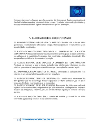 14 TELECOMUNICACIONES AL DIA S.A
Contraprestaciones La licencia para la operación de Sistemas de Radiocomunicación de
Banda Ciudadana tendrá un valor equivalente a cinco (5) salarios mínimos legales diarios, y
de dos (2) salarios mínimos legales diarios cada vez que sea prorrogada.
7. EL DECÁLOGO DEL RADIOAFICIONADO
EL RADIOAFICIONADO DEBE SER UN CABALLERO: No debe salir al éter en forma
que moleste voluntariamente a los demás colegas. Debe cooperar por el bien público y con
las autoridades constituidas.
EL RADIOAFICIONADO DEBE PROPENDER AL PROGRESO DE LA CIENCIA
ELECTRÓNICA: Procurará mantener su estación al tono con la época; es decir conforme a
los adelantos de la electrónica. Su estación bien construida e instalada (y sintonizada) debe
ser operada con eficiencia, levantando el prestigio.
EL RADIOAFICIONADO DEBE EMPLEAR LA CORTESÍA EN TODO MOMENTO:
Prestando su concurso al que se inicia, evitando toda interferencia voluntaria; en otras
palabras ajustándose a los reglamentos existentes que contemplan las pautas a seguir.
EL RADIOAFICIONADO DEBE SER PATRIOTA: Ofreciendo su conocimiento y su
estación al servicio de la Patria cuando estuviere en peligro.
EL RADIOAFICIONADO DEBE SER DISCIPLINADO: La radio es su pasatiempo. No
debe permitir que ella lo distraiga de sus ocupaciones y deberes contraídos, ya sea en su
hogar, en el trabajo, en el estudio y en la comunidad.
EL RADIOAFICIONADO DEBE SER HUMANO: Respetando los diferentes grados de
urgencia de los comunicados; cooperando a que ellos se realicen con la prontitud requerida
en casos de emergencia, catástrofe, etc., sin omitir esfuerzo alguno por oneroso o molesto
que sea.
EL RADIOAFICIONADO DEBE SER CUMPLIDO: Puntual y exacto en las horas
convenidas y precisas y concisas en sus comunicaciones.
 