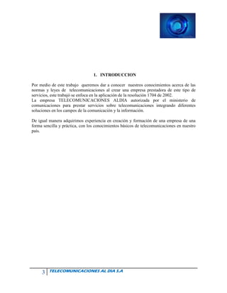 3 TELECOMUNICACIONES AL DIA S.A
1. INTRODUCCION
Por medio de este trabajo queremos dar a conocer nuestros conocimientos acerca de las
normas y leyes de telecomunicaciones al crear una empresa prestadora de este tipo de
servicios, este trabajó se enfoca en la aplicación de la resolución 1704 de 2002.
La empresa TELECOMUNICACIONES ALDIA autorizada por el ministerio de
comunicaciones para prestar servicios sobre telecomunicaciones integrando diferentes
soluciones en los campos de la comunicación y la información.
De igual manera adquirimos experiencia en creación y formación de una empresa de una
forma sencilla y práctica, con los conocimientos básicos de telecomunicaciones en nuestro
país.
 