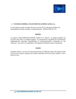 4 TELECOMUNICACIONES AL DIA S.A
2. NUESTRA EMPRESA TELECOMUNICACIONES ALDIA S.A.
Es una empresa creada sin ánimo de lucro en el año 2013 creado para satisfacer las
necesidades de carácter científico y cultural (Decreto 1900 de 1990 Art. 33)
MISIÓN
La empresa TELECOMUNICACIONES ALDIA S.A. ofrecerá un amplio portafolio de
servicios entre ellos un completo paquete de comunicación, seguridad de la información
implementando soluciones especializados en telecomunicaciones, interesados en dar
soluciones que estén a la vanguardia y en búsqueda de alternativas para su prestación.
VISION
Expandir nuestros servicios de telecomunicaciones en diferentes partes del mundo siendo
así una de las mejores empresas del mundo, prestando servicios de gran calidad y con el
mejor servicio.
 