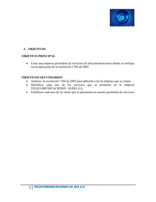 5 TELECOMUNICACIONES AL DIA S.A
3. OBJETIVOS
OBJETIVO PRINCIPAL
• Crear una empresa prestadora de servicios de telecomunicaciones donde su enfoque
sea la aplicación de la resolución 1704 de 2002.
OBJETIVOS SECUNDARIOS
• Analizar la resolución 1704 de 2002 para aplicarla a los la empresa que se creara.
• Identificar cada uno de los servicios que se prestaran en la empresa
TELECOMUNICACIONES ALDIA S.A.
• Establecer cada uno de los ítems que se plasmaran en nuestro portafolio de servicios
 