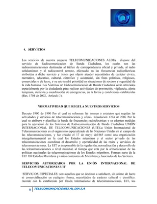 6 TELECOMUNICACIONES AL DIA S.A
4. SERVICIOS
Los servicios de nuestra empresa TELECOMUNICACIONES ALDIA dispone del
servicio de Radiocomunicación de Banda Ciudadana, los cuales son las
radiocomunicaciones destinadas al tráfico de correspondencia oficial y privada, al radio
señalamiento y al radiocontrol remoto, efectuado en las frecuencias radioeléctricas
atribuidas a dicho servicio y tienen por objeto atender necesidades de carácter cívico,
recreativo, educativo, cultural, científico y asistencial, sin fines políticos, religiosos,
comerciales o de lucro, y su uso tendrá prioridad en situaciones de socorro y seguridad de
la vida humana. Los Sistemas de Radiocomunicación de Banda Ciudadana serán utilizados
especialmente por la ciudadanía para realizar actividades de prevención, vigilancia, alerta
temprana, atención y coordinación de emergencias, en la forma y condiciones establecidas
(Res. 1704 de 2002, Artículo 3).
NORMATIVIDAD QUE REGULA NUESTROS SERVICIOS
Decreto 1900 de 1990 Por el cual se reforman las normas y estatutos que regulan las
actividades y servicios de telecomunicaciones y afines. Resolución 1704 de 2002 Por la
cual se atribuye y planifica la banda de frecuencias radioeléctricas y se adoptan medidas
para la operación de los Sistemas de Radiocomunicación de Banda Ciudadana UNIÓN
INTERNACIONAL DE TELECOMUNICACIONES (UIT)La Unión Internacional de
Telecomunicaciones es el organismo especializado de las Naciones Unidas en el campo de
las telecomunicaciones, y fue creado el 17 de mayo de1865 como una organización
intergubernamental en la cual los Estados miembros y el sector privado de las
telecomunicaciones coordinan el desarrollo y operatividad de las redes y servicios de
telecomunicaciones. La UIT es responsable de la regulación, normalización y desarrollo de
las telecomunicaciones a nivel mundial, al tiempo que vela por la armonización de las
políticas nacionales de telecomunicaciones de los Estados miembros. Forman parte de la
UIT 189 Estados Miembros y varios centenares de Miembros y Asociados de los Sectores.
SERVICIOS AUTORIZADOS POR LA UNIÓN INTERNACIONAL DE
TELECOMUNICACIONES UIT
SERVICIOS ESPECIALES: son aquellos que se destinan a satisfacer, sin ánimo de lucro
ni comercialización en cualquier forma, necesidades de carácter cultural o científico.
Acorde con lo establecido por Unión Internacional de telecomunicaciones, UIT, los
 