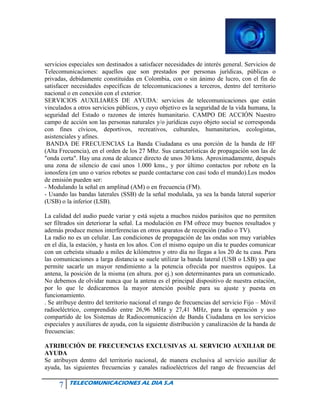 7 TELECOMUNICACIONES AL DIA S.A
servicios especiales son destinados a satisfacer necesidades de interés general. Servicios de
Telecomunicaciones: aquellos que son prestados por personas jurídicas, públicas o
privadas, debidamente constituidas en Colombia, con o sin ánimo de lucro, con el fin de
satisfacer necesidades específicas de telecomunicaciones a terceros, dentro del territorio
nacional o en conexión con el exterior.
SERVICIOS AUXILIARES DE AYUDA: servicios de telecomunicaciones que están
vinculados a otros servicios públicos, y cuyo objetivo es la seguridad de la vida humana, la
seguridad del Estado o razones de interés humanitario. CAMPO DE ACCIÓN Nuestro
campo de acción son las personas naturales y/o jurídicas cuyo objeto social se corresponda
con fines cívicos, deportivos, recreativos, culturales, humanitarios, ecologistas,
asistenciales y afines.
BANDA DE FRECUENCIAS La Banda Ciudadana es una porción de la banda de HF
(Alta Frecuencia), en el orden de los 27 Mhz. Sus características de propagación son las de
"onda corta". Hay una zona de alcance directo de unos 30 kms. Aproximadamente, después
una zona de silencio de casi unos 1.000 kms., y por último contactos por rebote en la
ionosfera (en uno o varios rebotes se puede contactarse con casi todo el mundo).Los modos
de emisión pueden ser:
- Modulando la señal en amplitud (AM) o en frecuencia (FM).
- Usando las bandas laterales (SSB) de la señal modulada, ya sea la banda lateral superior
(USB) o la inferior (LSB).
La calidad del audio puede variar y está sujeta a muchos ruidos parásitos que no permiten
ser filtrados sin deteriorar la señal. La modulación en FM ofrece muy buenos resultados y
además produce menos interferencias en otros aparatos de recepción (radio o TV).
La radio no es un celular. Las condiciones de propagación de las ondas son muy variables
en el día, la estación, y hasta en los años. Con el mismo equipo un día te puedes comunicar
con un cebeísta situado a miles de kilómetros y otro día no llegas a los 20 de tu casa. Para
las comunicaciones a larga distancia se suele utilizar la banda lateral (USB o LSB) ya que
permite sacarle un mayor rendimiento a la potencia ofrecida por nuestros equipos. La
antena, la posición de la misma (en altura. por ej.) son determinantes para un comunicado.
No debemos de olvidar nunca que la antena es el principal dispositivo de nuestra estación,
por lo que le dedicaremos la mayor atención posible para su ajuste y puesta en
funcionamiento.
. Se atribuye dentro del territorio nacional el rango de frecuencias del servicio Fijo – Móvil
radioeléctrico, comprendido entre 26,96 MHz y 27,41 MHz, para la operación y uso
compartido de los Sistemas de Radiocomunicación de Banda Ciudadana en los servicios
especiales y auxiliares de ayuda, con la siguiente distribución y canalización de la banda de
frecuencias:
ATRIBUCIÓN DE FRECUENCIAS EXCLUSIVAS AL SERVICIO AUXILIAR DE
AYUDA
Se atribuyen dentro del territorio nacional, de manera exclusiva al servicio auxiliar de
ayuda, las siguientes frecuencias y canales radioeléctricos del rango de frecuencias del
 