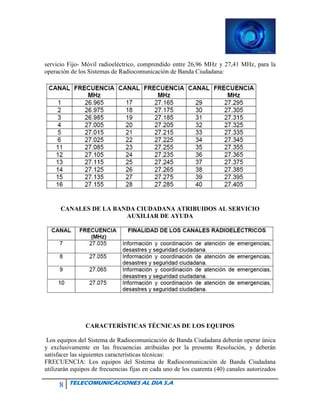 8 TELECOMUNICACIONES AL DIA S.A
servicio Fijo- Móvil radioeléctrico, comprendido entre 26,96 MHz y 27,41 MHz, para la
operación de los Sistemas de Radiocomunicación de Banda Ciudadana:
CANALES DE LA BANDA CIUDADANA ATRIBUIDOS AL SERVICIO
AUXILIAR DE AYUDA
CARACTERÍSTICAS TÉCNICAS DE LOS EQUIPOS
Los equipos del Sistema de Radiocomunicación de Banda Ciudadana deberán operar única
y exclusivamente en las frecuencias atribuidas por la presente Resolución, y deberán
satisfacer las siguientes características técnicas:
FRECUENCIA: Los equipos del Sistema de Radiocomunicación de Banda Ciudadana
utilizarán equipos de frecuencias fijas en cada uno de los cuarenta (40) canales autorizados
 