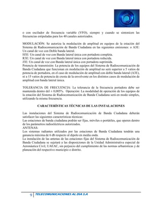 9 TELECOMUNICACIONES AL DIA S.A
o con oscilador de frecuencia variable (VFO), siempre y cuando se sintonicen las
frecuencias estipuladas para los 40 canales autorizados.
MODULACIÓN: Se autoriza la modulación de amplitud en equipos de la estación del
Sistema de Radiocomunicación de Banda Ciudadana en las siguientes emisiones: o A3E:
Un canal de voz con Doble banda lateral.
H3E: Un canal de voz con Banda lateral única con portadora completa.
R3E: Un canal de voz con Banda lateral única con portadora reducida.
J3E: Un canal de voz con Banda lateral única con portadora suprimida.
Potencia de transmisión: La potencia de los equipos del Sistema de Radiocomunicación de
Banda Ciudadana que funcionan en modulación de amplitud no será superior a 5 vatios de
potencia de portadora, en el caso de modulación de amplitud con doble banda lateral (A3E),
ni a 15 vatios de potencia de cresta de la envolvente en los distintos casos de modulación de
amplitud con banda lateral única.
TOLERANCIA DE FRECUENCIA: La tolerancia de la frecuencia portadora debe ser
mantenida dentro del ± 0,005%. Operación: La modalidad de operación de los equipos de
la estación del Sistema de Radiocomunicación de Banda Ciudadana será en modo simplex,
utilizando la misma frecuencia.
CARACTERÍSTICAS TÉCNICAS DE LAS INSTALACIONES
Las instalaciones del Sistema de Radiocomunicación de Banda Ciudadana deberán
satisfacer las siguientes características técnicas:
Las estaciones de banda ciudadana podrán ser fijas, móviles o portátiles, que operen dentro
de los parámetros radioeléctricos autorizados.
ANTENAS:
Los sistemas radiantes utilizados por las estaciones de Banda Ciudadana tendrán una
ganancia máxima de 6 db respecto al dipolo en media onda.
La instalación de las antenas de las estaciones fijas del Sistema de Radiocomunicación de
Banda Ciudadana se sujetará a las disposiciones de la Unidad Administrativa especial de
Aeronáutica Civil, UAEAC, sin perjuicio del cumplimiento de las normas urbanísticas y de
planeación del respectivo municipio o distrito.
 