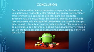 CONCLUSIÓN
Con la elaboración de este proyecto se espera la obtención de
una aplicación confiable y alta calidad que genere satisfacción y
entretenimiento a quienes lo utilicen, para que produzca
atracción hacia el usuario por su manera práctica y sencilla de
uso, se pretende la entrega del proyecto en un lapso de tiempo
determinado, durante el cual se pretende desarrollaran una serie
de actividades que llevaran al óptimo funcionamiento y creación
de un producto del que se espera tenga gran acogida y servicio
hacia los usuarios.
 