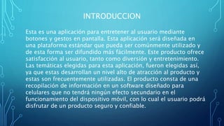 INTRODUCCION
Esta es una aplicación para entretener al usuario mediante
botones y gestos en pantalla. Esta aplicación será diseñada en
una plataforma estándar que pueda ser comúnmente utilizado y
de esta forma ser difundido más fácilmente. Este producto ofrece
satisfacción al usuario, tanto como diversión y entretenimiento.
Las temáticas elegidas para esta aplicación, fueron elegidas así,
ya que estas desarrollan un nivel alto de atracción al producto y
estas son frecuentemente utilizadas. El producto consta de una
recopilación de información en un software diseñado para
celulares que no tendrá ningún efecto secundario en el
funcionamiento del dispositivo móvil, con lo cual el usuario podrá
disfrutar de un producto seguro y confiable.
 