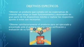 OBJETIVOS ESPECÍFICOS
*Obtener un producto que cumpla con las expectativas de
creación que tenga un buen funcionamiento y desempeño en
gran parte de los dispositivos móviles y realizar los respectivos
ajustes si estos son necesarios.
*Obtener satisfactoriamente el producto para ser ejecutado y
presentado ante el público con una previa verificación y
evaluación de su funcionamiento.
 