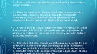 • 1.- Concretar la idea. Una idea hay que madurarla y lleva asociada
ciertos aspectos.
• 2.- Elegir las plataformas. Aunque la industria ha evolucionado a
grandes pasos, sigue siendo una proeza poder desarrollar
videojuegos por varios factores como la selección de una
plataforma. En este caso será el Sistema Operativo Android.
• 3.- Crear un plan de trabajo. Establecer plazos y organizar el tiempo
forman parte de la fórmula de éxito de este tipo de proyectos. Es
vital que se distribuyan las tareas en el equipo y que todos trabajen
de manera coordinada.
• 4.- Conseguir el dinero. Otro de los problemas que afrontan los que
se lanzan a la aventura de crear un videojuego es la financiación.
Todo el proceso implica una inversión y el monto dependerá de las
necesidades (compra de licencias, programas y dispositivos, el pago
 