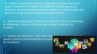 • 5.- Poner en marcha el proyecto. Superado los pasos anteriores
llega el momento de trabajar en el plan de trabajo que se ha
diseñado. Es recomendable tomar en cuenta los contratiempos que
pudiesen surgir durante el desarrollo del proyecto.
6.- Probar el videojuego y armarse de paciencia. Una vez terminado
el videojuego comienza otra fase que es larga y tediosa: las
pruebas.
7.- Esperar los beneficios. Tras haber llegado hasta este punto sólo
queda continuar promocionando el producto y esperar a que lleguen
los beneficios.
 