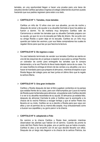 tamales, en una oportunidad llegan a hacer una prueba para una beca de
estudios donde Carlitos aprueba e ingresa al colegio obteniendo el primer puesto
haciendo que sus padres regresen para estar a su lado.
 CAPITULO Nº 1: Tamales, ricos tamales
Carlitos un niño de 13 años vive con sus abuelos, ya era de noche y
después de cenar y de ayudar a su abuelita Carmela a lavar los platos se
fueron a dormir. Ya de mañana muy temprano Carlitos sale de
Carramonca a vender los tamales que su abuelita Carmela prepara con
su ayuda, ya que no va a la escuela por falta de dinero. Se va junto con
su amiga Rosita a quien deja en la escuela. Carlitos es un niño muy
querido por todos los vecinos y por sus fieles compradores los cuales le
regalan libros para que lea ya que fascina la lectura.
 CAPITULO Nº 2: De regreso a casa
Ya casi habiendo terminado de vender sus tamales Carlitos se sienta en
una de las esquinas de un parque a esperar a que pase su amigo Pancho
un cobrador de combi para entregarle los tamales que le compra
diariamente y a la vez Pancho lo lleva hasta dejarlo cerca de su casa. Ya
en casa Carlitos le entrega el dinero de las ventas a su abuelita y se va a
hacer el mandado para que prepare el almuerzo, mientras él espera a que
Rosita llegue del colegio para así leer juntos el último libro que le regalo
la señora María.
 CAPITULO Nº 3: Una gran invitación
Carlitos y Rosita después de leer el libro jugaban contentos en la pampa
que estaba frente de su casa, pero son interrumpidos por Laura la mamá
de Rosita quien la llamaba para almorzar, al quedarse solo Carlitos decidió
ir a ver si su abuelita necesitaba de su ayuda. El almuerzo ya estaba listo,
después de almorzar Carmela le pide a Carlitos que la acompañe a la
chacra de la vecina Patricia a recoger lenteja y que el señor Pedro los
llevaría en su moto, Carlitos se va a decirle a Rosita para que vaya con
ellos y con el permiso de su mamá ella acepta, muy entusiasmado corre
a buscar sus zapatillas y su gorro para ir a la chacra.
 CAPITULO Nº 4: adoptando a Fido
De camino a la chacra Carlitos y Rosta iban cantando mientras
observaban las plantas que habían en el camino. Cuando de pronto la
moto del Don Pedro freno de golpe, era un perrito que se había cruzado,
Carlitos lo alzo y se encariño con él así que decidió llevarlo con ellos.
Después de un largo rato llegaron a la chacra de la señora Patricia, los
 
