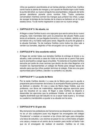 niños se quedaron asombrados al ver tantas plantas y tanta fruta. Carlitos
corrió hacia la planta de mangos y con ayuda de Rosita logro subir hasta
la punta del árbol, su nuevo amiguito los acompañaba y después de tanto
pensar decidieron ponerle como nombre Fido. Todos contentos
conversaban mientras comían los mangos que juntaron los niños. Luego
de recoger la lenteja de los bordes de la chacra se bañaron en el río que
estaba cerca. Ya de noche regresaron a casa con su nuevo amigo.
 CAPITULO Nº 5: No abuelo, no
Al llegar a casa Carlitos busco una caja para que sea la cama de su nuevo
amiguito, todo marchaba bien pero la presencia del abuelo Pablo puso
tenso el ambiente, ya que llegaba borracho y muy molesto, debido a que
se habían ido y no había nada para cenar, llegando al punto de golpear a
la abuela Carmela. Ya de mañana Carlitos como todos los días sale a
vender sus tamales, dejando a Fido encargado con su amigo Víctor.
 CAPITULO Nº 6: Una excelente noticia
Al llegar de vender todos sus tamales Carlitos le entrega el dinero a su
abuela y sale corriendo a casa de Víctor en busca de su perro Fido para
que lo acompañe a cargar agua a la pileta. Ya estando en la pileta Carlitos
escucha por parte de unas vecinas que dentro de dos días llegarían a la
invasión los representantes un colegio de Rosita para otorgar becas de
estudio para que los niños puedan terminar el colegio. Esta era una gran
oportunidad para Carlitos y decide ir a contarle a su abuela.
 CAPITULO Nº 7: La ayuda de María
Por la tarde Carlitos decide ir a casa de la María para que lo ayude a
prepararse para el examen de la beca, lo acompaña Rosita quienes juntos
se dedican a estudiar. En eso a casa de María llega Violeta, que era
profesora, con libros de matemática, dejándole algunos ejercicios para
que los resuelva en su casa. Al llegar a casa Carlitos se dispone a
desarrollar los ejercicios que la profesara Violeta, al verlo su abuelo lo
regaña diciéndole que del estudio no va a sacar nada bueno y le rompe
su cuaderno mandándolo a ayudar a su abuela con la cena.
 CAPITULO Nº 8: El gran día
Muy temprano los pobladores de Carramonca se despiertan a sus labores,
no es un día cualquiera pues hoy llegaran los encargados del colegio
“Excelencia” a realizar un examen a los chicos del lugar para otorgarles
una beca de estudios. Los vecinos se pasan la voz y entre todos arreglan
una carpa y mesas en el centro de la invasión para recibir al Señor Iván
que es el encargado de realizar el examen. Carlitos es el más
 