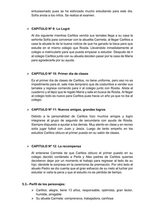 entusiasmado pues se ha esforzado mucho estudiando para este día.
Sofía anota a los niños. Se realiza el examen.
 CAPITULO Nº 9: Lo Logré
Al día siguiente mientras Carlitos vendía sus tamales llega a su casa la
señorita Sofía para conversar con la abuelita Carmela; al llegar Carlitos a
casa la abuela le da la buena noticia de que ha ganado la beca para que
estudie en el mismo colegio que Rosita. Llevándolo inmediatamente al
colegio a matricularlo para que pueda empezar a estudiar. Después de ir
al colegio Carlitos junto con su abuela deciden pasar por la casa de María
para agradecerle por su ayuda.
 CAPITULO Nº 10: Primer día de clases
Es el primer día de clases de Carlitos, no tiene uniforme, pero eso no es
impedimento para él, sale más temprano que de costumbre a vender sus
tamales y regresa corriendo para ir al colegio junto con Rosita. Alista el
cuaderno y el lápiz que le regalo María y sale en busca de Rosita. Al llegar
al colegio todo es nuevo para Carlitos pues hacia un año ya que no iba al
colegio.
 CAPITULO Nº 11: Nuevos amigos, grandes logros
Debido a la personalidad de Carlitos hizo muchos amigos y logro
integrarse al grupo de segundo de secundaria con ayuda de Rosita.
Siempre dispuesto a ayudar a los demás. Muy atento en clase y en recreo
solía jugar futbol con Juan y Jesús. Luego de tanto empeño en los
estudios Carlitos obtuvo el primer puesto en su salón de clases.
 CAPITULO Nº 12: La recompensa
Al enterarse Carmela de que Carlitos obtuvo el primer puesto en su
colegio decidió contárselo a Perla y Alex padres de Carlitos quienes
decidieron dejar por un momento el trabajo para regresar al lado de su
hijo; dándole la sorpresa en la ceremonia de premiación. Por otro lado el
abuelo Pedro se dio cuenta que el gran esfuerzo de su nieto al luchar por
estudiar si valía la pena y que el estudio no es pérdida de tiempo.
5.3.- Perfil de los personajes:
 Carlitos: alegre, tiene 13 años, responsable, optimista, gran lector,
humilde, amigable
 Su abuela Carmela: comprensiva, trabajadora, cariñosa
 