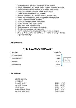  Su abuelo Pablo: borracho, sin trabajo, gruñón, vividor
 Rosita: mejor amiga de Carlitos, buena, risueña, ocurrente, solidaria
 María: caritativa, amable, soltera, ve a Carlitos como un hijo
 El cobrador Pancho: bromista, alegre, de voz ronca
 Laura: amable, trabajadora, voz calmada
 Patricia: gran amiga de Carmela, solidaria, es de la selva
 Pedro: esposo de Patricia, serio, voz gruesa, buena persona
 Vecina Teresa: chismosa, hipócrita
 Víctor: risueño, extrovertido, descuidado
 Violeta: amable, culta, responsable
 Iván: voz gruesa, calmado, jovial
 Sofía: secretaria, joven, alegre, entusiasta.
 Director: serio, callado, voz imponente.
 Juan y Jesús: buenos amigos de Carlitos, divertidos, alegres
 Perla y Alex: padres de Carlitos, dedicados al trabajo, tiernos,
orgullosos de su hijo.
5.4.- Estructura:
“REFLEJANDO MIRADAS”
CAPITULO: DURACIÓN
Entradilla (jingle) 00’10’’
Careta de entrada 00’40”
Contenido 8’50’’
Careta de salida 00’20’’
5.5.- Escaleta:
PRIMER BLOQUE:
DURACIÓN
Entradilla (jingle) 00’00” – 00’10”
Careta de entrada 00’10’’ - 00’50’’
Efecto sonoro 00’50’’ - 00’55’’
Desarrollo de la historia 00’55’’ - 09’40’’
Careta de salida (jingle) 09’40’ – 10’00”
10
minutos
 