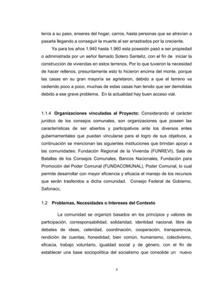 tenía a su paso, enseres del hogar, carros, hasta personas que se atrevían a
pasarla llegando a conseguir la muerte al ser arrastrados por la creciente.
      Ya para los años 1.940 hasta 1.960 esta posesión pasó a ser propiedad
o administrada por un señor llamado Sotero Santelìz, con el fin de iniciar la
construcción de viviendas en estos terrenos. Por lo que tuvieron la necesidad
de hacer rellenos, presuntamente esto lo hicieron encima del monte, porque
las casas en su gran mayoría se agrietaron, debido a que el terreno va
cediendo poco a poco, muchas de estas casas han tenido que ser demolidas
debido a ese grave problema. En la actualidad hay buen acceso vial.



1.1.4 Organizaciones vinculadas al Proyecto: Considerando el carácter
jurídico de los consejos comunales, son organizaciones que poseen las
características de ser abiertos y participativos ante los diversos entes
gubernamentales que puedan vincularse para el logro de sus objetivos, a
continuación se mencionan las siguientes instituciones que brindan apoyo a
las comunidades: Fundación Regional de la Vivienda (FUNREVI), Sala de
Batallas de los Consejos Comunales, Bancos Nacionales, Fundación para
Promoción del Poder Comunal (FUNDACOMUNAL), Poder Comunal, lo cual
permite desarrollar con mayor eficiencia y eficacia el manejo de los recursos
que serán trasferidos a dicha comunidad. Consejo Federal de Gobierno,
Safonacc,


1.2   Problemas, Necesidades o Intereses del Contexto

        La comunidad se organizó basados en los principios y valores de
participación, corresponsabilidad, solidaridad, identidad nacional, libre de
debates de ideas, celeridad, coordinación, cooperación, transparencia,
rendición de cuentas, honestidad, bien común, humanismo, colectivismo,
eficacia, trabajo voluntario, igualdad social y de género, con el fin de
establecer una base sociopolítica del socialismo que consolide un nuevo


                                       3
 