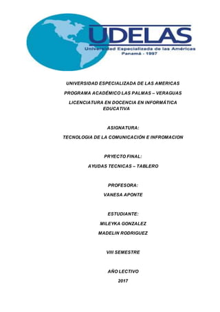 UNIVERSIDAD ESPECIALIZADA DE LAS AMERICAS
PROGRAMA ACADÉMICO LAS PALMAS – VERAGUAS
LICENCIATURA EN DOCENCIA EN INFORMÁTICA
EDUCATIVA
ASIGNATURA:
TECNOLOGIA DE LA COMUNICACIÓN E INFROMACION
PRYECTO FINAL:
AYUDAS TECNICAS – TABLERO
PROFESORA:
VANESA APONTE
ESTUDIANTE:
MILEYKA GONZALEZ
MADELIN RODRIGUEZ
VIII SEMESTRE
AÑO LECTIVO
2017
 