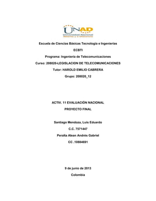 Escuela de Ciencias Básicas Tecnología e Ingenierías
ECBTI
Programa: Ingeniería de Telecomunicaciones
Curso: 208020-LEGISLACION DE TELECOMUNICACIONES
Tutor: HAROLD EMILIO CABRERA
Grupo: 208020_12
ACTIV. 11 EVALUACIÓN NACIONAL
PROYECTO FINAL
Santiago Mendoza, Luis Eduardo
C.C. 7571447
Peralta Alean Andrés Gabriel
CC .10884691
9 de junio de 2013
Colombia
 