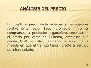 ANÁLISIS DEL PRECIO


   En cuanto al precio de la leche en el municipio es
    relativamente bajo $500 promedio /litro al
    comprársela al productor o ganadero, con relación
    al precio por venta en Duitama, empresas que
    pagan $850 por litro, tendiendo a subir a la
    medida en que el transportador preste el servicio
    de intermediario.
 