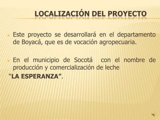 LOCALIZACIÓN DEL PROYECTO

   Este proyecto se desarrollará en el departamento
    de Boyacá, que es de vocación agropecuaria.

En el municipio de Socotá con el nombre de
 producción y comercialización de leche
“LA ESPERANZA”.
 