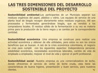 LAS TRES DIMENSIONES DEL DESARROLLO
          SOSTENIBLE DEL PROYECTO
   Sostenibilidad ambiental:Los participantes de un Municipio separan sus
    residuos orgánicos del papel, plástico y vidrio. Los equipos de servicio de una
    planta local de biogás recogen diariamente estos residuos orgánicos. Allí son
    procesados y fermentados generándose biogás, que es vendido a los
    compradores locales. El residuo sólido de la fermentación a su vez es materia
    prima para la producción de la tierra negra y se cambia por la correspondiente
    cantidad.

   Sostenibilidad económica :Una empresa se construye para realizar una
    actividad económica y obtener de ella utilidades, pero estos no son los únicos
    beneficios que se buscan. A raíz de la crisis económica colombiana, el negocio
    se crea para cumplir con los siguientes aspectos: Independencia personal,
    estabilidad económica, necesidades económicas laborales, cambio de vida de
    empleado a empleador, mejorar el nivel de vida y ejercer el perfil profesional.

   Sostenibilidad social: Nuestra empresa es una comercializadora de leche,
    donde ofrecemos el servicio de venta de leche cruda, esta tiene las
    características de buena higiene, presentación y buen servicio, para nuestros
    clientes.
 