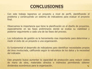 CONCLUSIONES
   Con este trabajo logramos un proyecto a nivel de perfil, identificando el
    problema y construyendo un sistema de indicadores para evaluar el proyecto
    final.

   Observamos la importancia que tiene la planificación en el diseño de proyectos,
    especialmente en las fases preliminares donde se evalúa su viabilidad y
    posterior seguimiento a cada una de las fases del proceso.

   Los indicadores de gestión es la herramienta mas importante para determinar y
    medir el éxito de un proyecto o una organización.

   Es fundamental el desarrollo de indicadores para identificar necesidades propias
    del área involucrada, calificando según la naturaleza de los datos y la necesidad
    del indicador.

   Este proyecto busca aumentar la capacidad de producción para reducir costos
    de mano de obra, materiales directos e indirectos permitiendo obtener
    dividendos económicos para la organización.
 