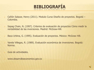 BIBLIOGRAFÍA

   Cañón Salazar, Henry (2011). Modulo Curso Diseño de proyectos. Bogotá –
    Colombia.

   Sapag Chain, N. (1997). Criterios de evaluación de proyectos Cómo medir la
    rentabilidad de las inversiones. Madrid: McGraw-Hill.

   Baca Urbina, G. (1995). Evaluación de proyectos. México: McGraw Hill.

   Varela Villegas, R. (1989). Evaluación económica de inversiones. Bogotá:
    Norma.

   Guía de actividades.

   www.desarrolloeconomico.gov.co
 