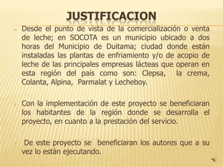JUSTIFICACION
   Desde el punto de vista de la comercialización o venta
    de leche; en SOCOTA es un municipio ubicado a dos
    horas del Municipio de Duitama; ciudad donde están
    instaladas las plantas de enfriamiento y/o de acopio de
    leche de las principales empresas lácteas que operan en
    esta región del país como son: Clepsa, la crema,
    Colanta, Alpina, Parmalat y Lecheboy.

   Con la implementación de este proyecto se beneficiaran
    los habitantes de la región donde se desarrolla el
    proyecto, en cuanto a la prestación del servicio.

    De este proyecto se beneficiaran los autores que a su
    vez lo están ejecutando.
 