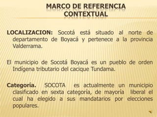 MARCO DE REFERENCIA
                  CONTEXTUAL

LOCALIZACION: Socotá está situado al norte de
  departamento de Boyacá y pertenece a la provincia
  Valderrama.

El municipio de Socotá Boyacá es un pueblo de orden
  Indígena tributario del cacique Tundama.

Categoría. SOCOTA es actualmente un municipio
  clasificado en sexta categoría, de mayoría liberal el
  cual ha elegido a sus mandatarios por elecciones
  populares.
 
