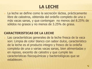 LA LECHE
   La leche se define como la secreción láctea, prácticamente
    libre de calostros, obtenida del ordeño completo de una o
    más vacas sanas, y que contengan no menos del 8.25% de
    sólidos no grasos y no menos de 3.25% de grasa.

CARACTERISTICAS DE LA LECHE
 Las características generales de la leche fresca de la vaca
  son: Limpia de color blanco con sabor dulce, característico
  de la leche es el producto integro y fresco de la ordeña
  completa de una o varias vacas sanas, bien alimentadas y
  en reposo, excento de calostro y que cumple las
  características fisicoquímicas y bacteriológicas que se
  establecen.
 