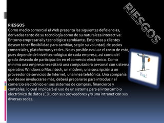 RIESGOSRIESGOSComo medio comercial el Web presenta las siguientes deficiencias, derivadas tanto de su tecnología como de su naturaleza interactiva:Entorno empresarial y tecnológico cambiante. Empresas y clientes desean tener flexibilidad para cambiar, según su voluntad, de socios comerciales, plataformas y redes. No es posible evaluar el costo de esto, pues depende del nivel tecnológico de cada empresa, así como del grado deseado de participación en el comercio electrónico. Como mínimo una empresa necesitará una computadora personal con sistema operativo Windows o Macintosh, un módem, una suscripción a un proveedor de servicios de Internet, una línea telefónica. Una compañía que desee involucrarse más, deberá prepararse para introducir el comercio electrónico en sus sistemas de compras, financieros y contables, lo cual implicará el uso de un sistema para el intercambio electrónico de datos (EDI) con sus proveedores y/o una intranet con sus diversas sedes. 